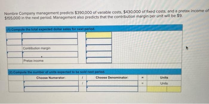 Nombre Company management predicts $390,000 of variable costs, $430,000 of fixed costs, and a pretax income of
$155,000 in the next period. Management also predicts that the contribution margin per unit will be $9.
(1) Compute the total expected dollar sales for next period.
Contribution margin
Pretax income
(2) Compute the number of units expected to be sold next period.
Choose Numerator:
1
1
Choose Denominator:
=
=
Units
Units