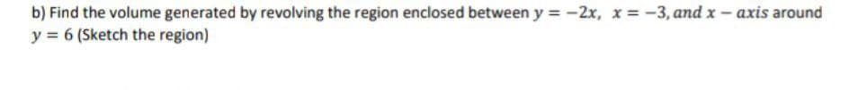b) Find the volume generated by revolving the region enclosed between y = -2x, x = -3, and x - axis around
y = 6 (Sketch the region)
