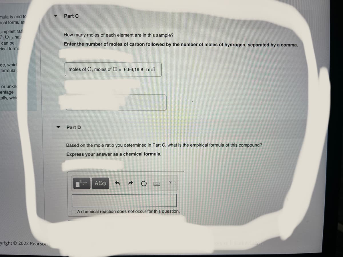 mula is and to
rical formulas
Part C
simplest rati
P4O10 has
How many moles of each element are in this sample?
can be
Enter the number of moles of carbon followed by the number of moles of hydrogen, separated by a comma.
rical formu
de, which
formula
moles of C, moles of H = 6.66,19.8 mol
or unkno
entage
tally, whic
Part D
Based on the mole ratio you determined in Part C, what is the empirical formula of this compound?
Express your answer as a chemical formula.
ΑΣφ
DA chemical reaction does not occur for this question.
yright © 2022 Pearson
Contact Us
