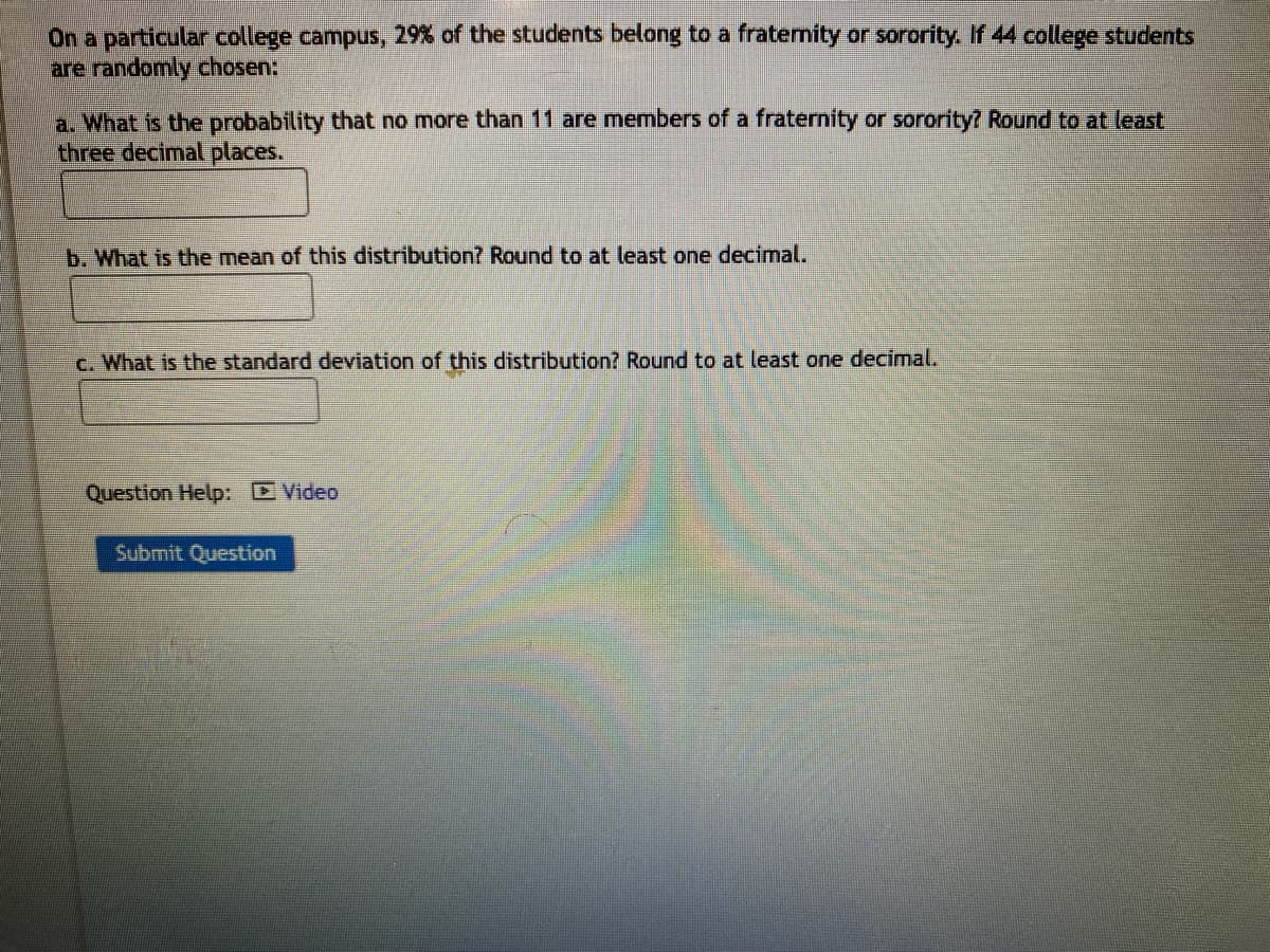 On a particular college campus, 29% of the students belong to a fraternity or sorority. If 44 college students
are randomly chosen:
a. What is the probability that no more than 11 are members of a fraternity or sorority? Round to at least
three decimal places.
b. What is the mean of this distribution? Round to at least one decimal.
c. What is the standard deviation of this distribution? Round to at least one decimal.
Question Help: Video
Submit Question