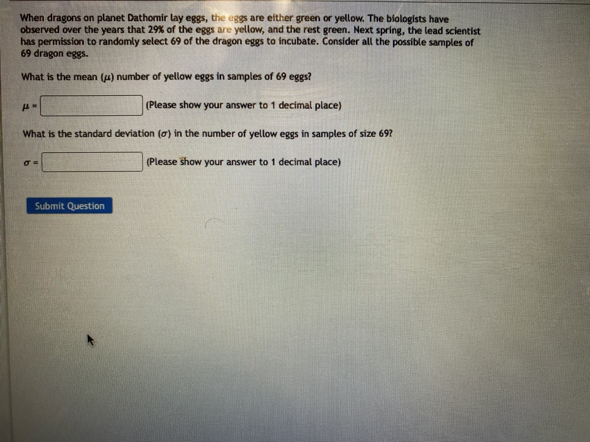 When dragons on planet Dathomir lay eggs, the eggs are either green or yellow. The biologists have
observed over the years that 29% of the eggs are yellow, and the rest green. Next spring, the lead scientist
has permission to randomly select 69 of the dragon eggs to incubate. Consider all the possible samples of
69 dragon eggs.
What is the mean (μ) number of yellow eggs in samples of 69 eggs?
(Please show your answer to 1 decimal place)
What is the standard deviation (o) in the number of yellow eggs in samples of size 69?
μ=
σ=
Submit Question
(Please show your answer to 1 decimal place)
