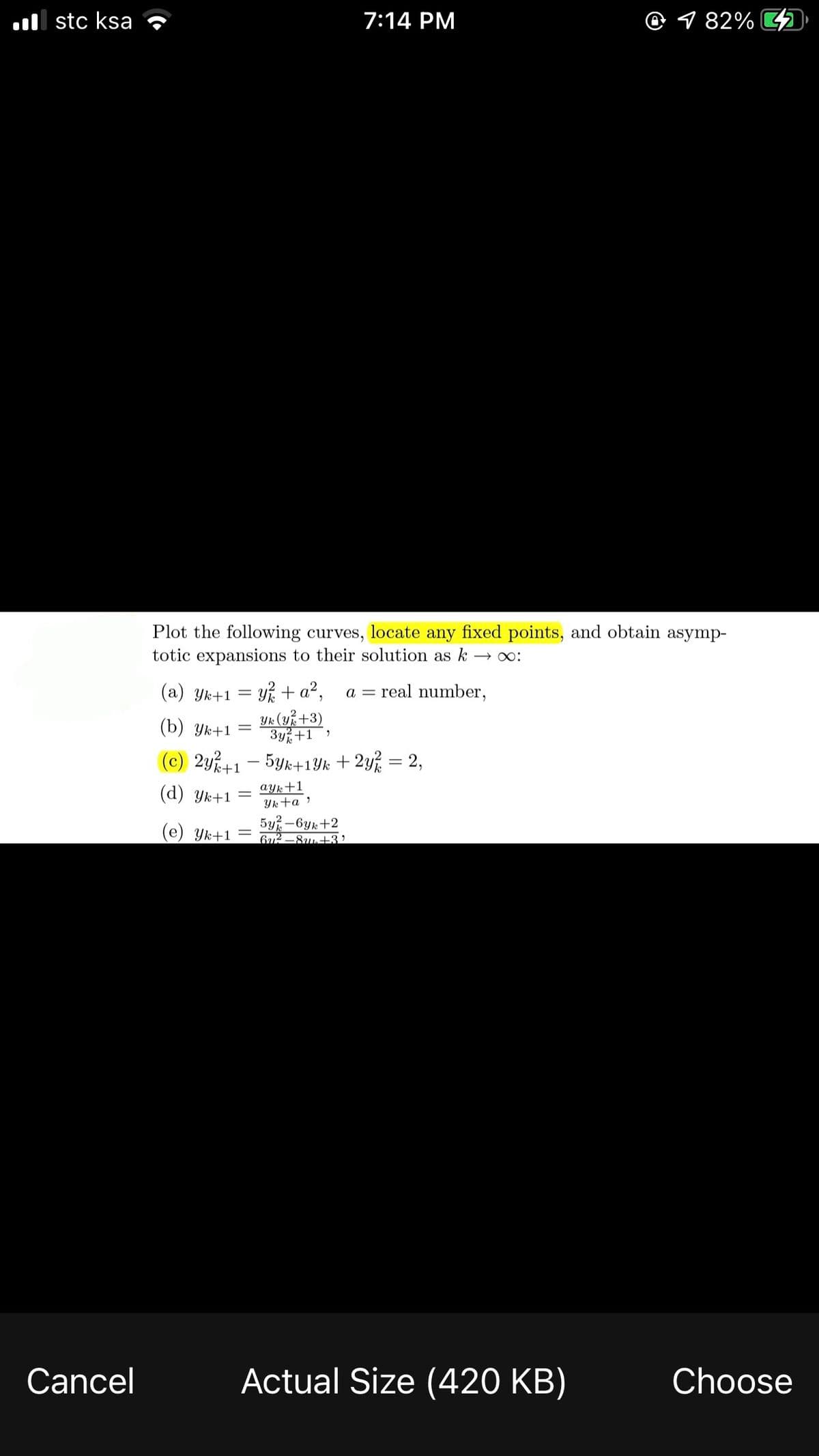 l stc ksa
7:14 PM
@ 1 82% 2
Plot the following curves, locate any fixed points, and obtain asymp-
totic expansions to their solution as k
(a) Yk+1 = y% + a²,
a = real number,
Yk (uk +3)
3y+1
(b) Ук+1
%3D
(c) 2y+1 - 5yk+1Yk + 2y% = 2,
ayk+1
Yk+a »
5y -6yk+2
612 –8u++3?
(d) Yk+1
(e) Yk+1 =
Cancel
Actual Size (420 KB)
Choose
