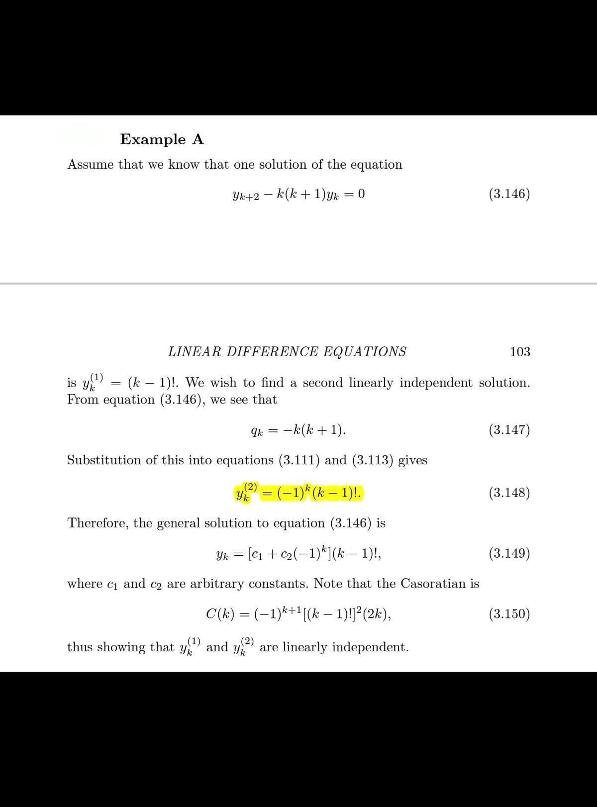 Example A
Assume that we know that one solution of the equation
Yk+2 – k(k + 1)yk = 0
(3.146)
LINEAR DIFFERENCE EQUATIONS
103
(1)
is Yk
(k – 1)!. We wish to find a second linearly independent solution.
From equation (3.146), we see that
Ik = -k(k + 1).
(3.147)
Substitution of this into equations (3.111) and (3.113) gives
= (-1)* (k – 1)!.
(2)
(3.148)
Therefore, the general solution to equation (3.146) is
Yk = [C1 + c2(-1)*](k – 1)!,
(3.149)
where
C1
and
C2 are arbitrary constants. Note that the Casoratian is
C(k) = (-1)*+1[(k – 1)!²(2k),
(3.150)
(2)
thus showing that
Yk
* and y are linearly independent.
