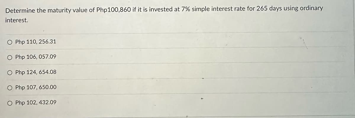 Determine the maturity value of Php100,860 if it is invested at 7% simple interest rate for 265 days using ordinary
interest.
O Php 110, 256.31
O Php 106, 057.09
O Php 124, 654.08
O Php 107, 650.00
O Php 102, 432.09