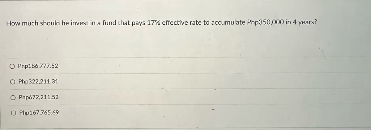 How much should he invest in a fund that pays 17% effective rate to accumulate Php350,000 in 4 years?
O Php186,777.52
O Php322,211.31
O Php672,211.52
O Php167,765.69