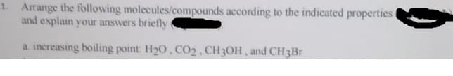 1. Arrange the following molecules/compounds according to the indicated properties t
and explain your answers briefly
a. increasing boiling point: H20, CO2. CH3OH, and CH3Br
