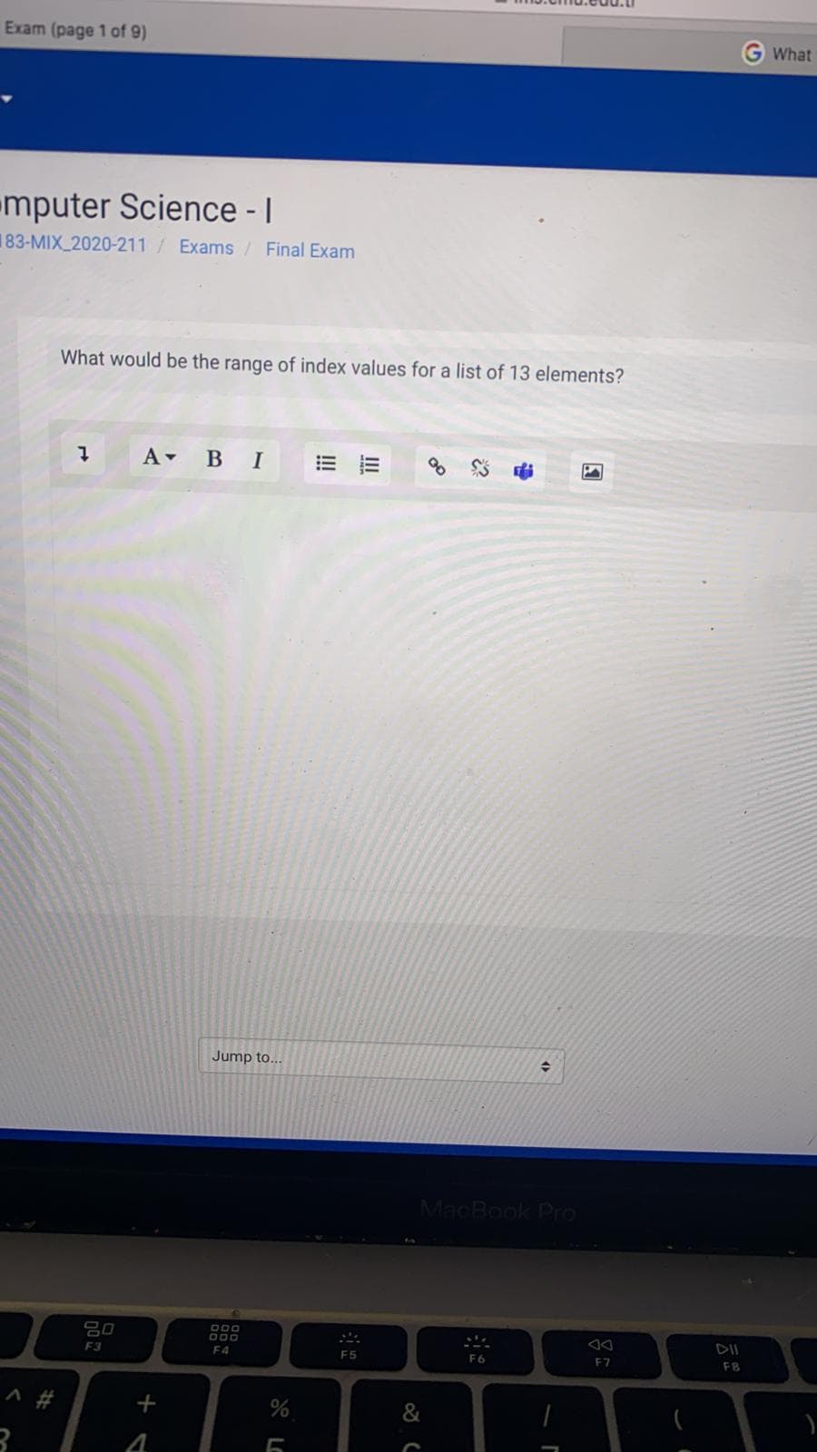 Exam (page 1 of 9)
What
mputer Science - |
183-MIX 2020-211/Exams/ Final Exam
What would be the range of index values for a list of 13 elements?
A- B I
Jump to...
MacBook Pro
80
F3
000
000
DII
F4
F5
F6
E7
FB
&
II
!!!
