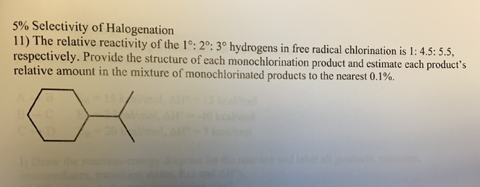 5% Selectivity of Halogenation
11) The relative reactivity of the 1°: 2°: 3° hydrogens in free radical chlorination is 1: 4.5: 5.5,
respectively. Provide the structure of each monochlorination product and estimate each product's
relative amount in the mixture of monochlorinated products to the nearest 0.1%.
