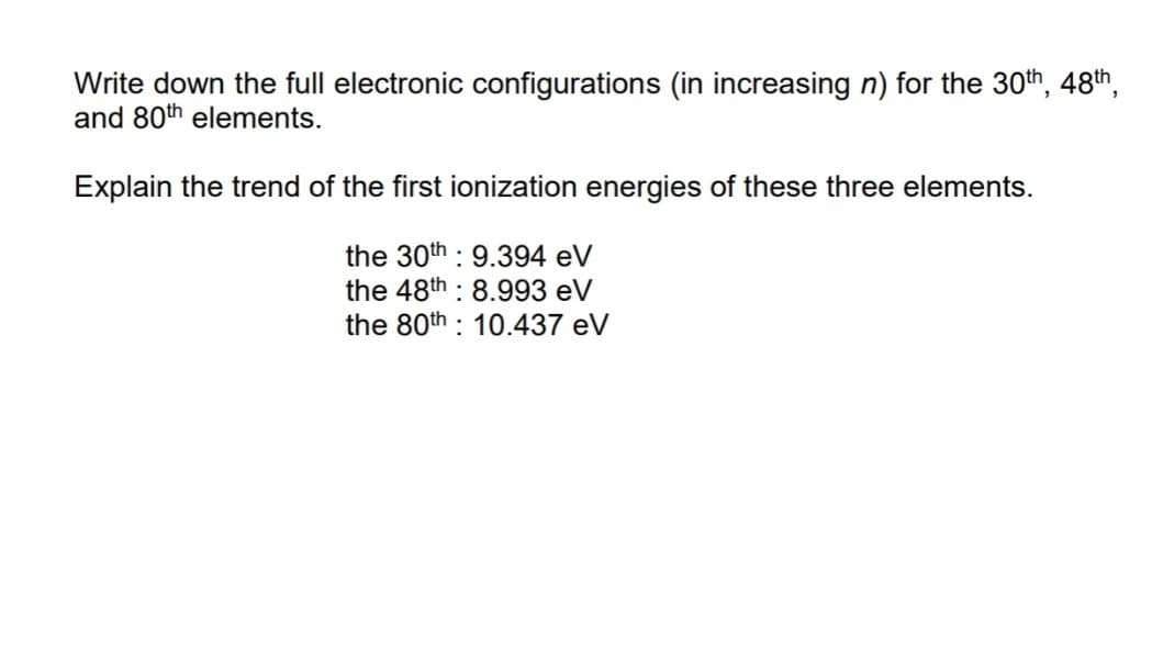 Write down the full electronic configurations (in increasing n) for the 30th, 48th,
and 80th elements.
Explain the trend of the first ionization energies of these three elements.
the 30th : 9.394 eV
the 48th : 8.993 eV
the 80th : 10.437 eV
