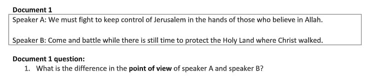 Document 1
Speaker A: We must fight to keep control of Jerusalem in the hands of those who believe in Allah.
Speaker B: Come and battle while there is still time to protect the Holy Land where Christ walked.
Document 1 question:
1. What is the difference in the point of view of speaker A and speaker B?
