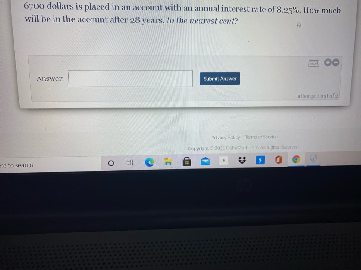 6700 dollars is placed in an account with an annual interest rate of 8.25%. How much
will be in the account after 28 years, to the nearest cent?
Answer:
Submit Answer
attempt i out of 2
Privacy Policy Terms of Service
Copyright © 2021 DeltaMath.com.All Rights Reserved.
ere to search
