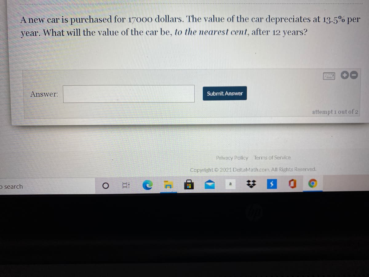 A new car is purchased for 17000 dollars. The value of the car depreciates at 13.5% per
year. What will the value of the car be, to the nearest cent, after 12 years?
Answer:
Submit Answer
attempt 1 out of 2
Privacy Policy Terms of Service
Copyright 2021 DeltaMath.com. All Rights Reserved.
o search
