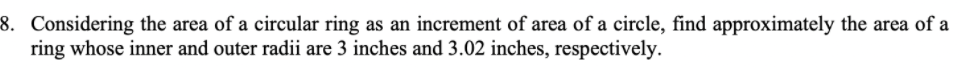 8. Considering the area of a circular ring as an increment of area of a circle, find approximately the area of a
ring whose inner and outer radii are 3 inches and 3.02 inches, respectively.
