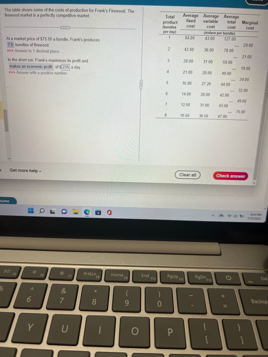 S
The table shows some of the costs of production for Frank's Firewood. The
firewood market is a perfectly competitive market.
sume
%
At a market price of $75.00 a bundle, Frank's produces
7.5 bundles of firewood.
>>> Answer to 1 decimal place.
In the short run, Frank's maximizes its profit and
makes an economic profit of $235 a day.
>>> Answer with a positive number.
Get more help -
▷ll FS
DII
F5
-
‒‒
*
A
6
C
Y
www
F6
&
7
F7
PrtScn
F8
*
8
Home
F9
(
9
JI
O
End
F10
0
Total
product
(bundles
per day)
1
2
3
4
5
6
7
8
PgUp
Average Average Average
fixed variable
total Marginal
cost
cost
cost
cost
P
84.00
42.00
28.00
21.00
16.80
14.00
12.00
10.50
F11
Clear all
0
(dollars per bundle)
43.00
127.00
36.00
31.00
28.00
27.20
28.00
31.00
36.50
PgDn
F12
78.00
59.00
49.00
44.00
42.00
43.00
47.00
+
****
****
****
www.
****
****
G
29.00
21.00
19.00
24.00
32.00
49.00
Check answer
75.00
P4D
8:43 PM
7/31/2022
Ins
Del
Backsp