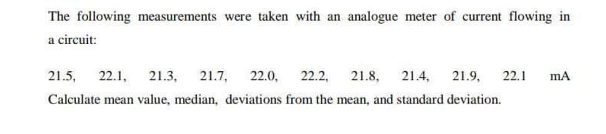 The following measurements were taken with an analogue meter of current flowing in
a circuit:
21.5,
22.1,
21.3,
21.7,
22.0,
22.2,
21.8,
21.4,
21.9,
22.1
Calculate mean value, median, deviations from the mean, and standard deviation.
