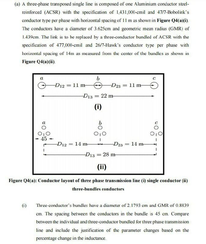 (a) A three-phase transposed single line is composed of one Aluminium conductor steel-
reinforced (ACSR) with the specification of 1,431,000-cmil and 47/7-Bobolink's
conductor type per phase with horizontal spacing of 11 m as shown in Figure Q4(a)(i).
The conductors have a diameter of 3.625cm and geometric mean radius (GMR) of
1.439cm. The link is to be replaced by a three-conductor bundled of ACSR with the
specification of 477,000-cmil and 26/7-Hawk's conductor type per phase with
horizontal spacing of 14m as measured from the center of the bundles as shown in
Figure Q4(a)(ii).
a
D12 = 11 m
D23
= 11 m
D13 = 22 m-
(i)
O,0
45
D12 = 14 m-
D23 14 m-
D13
28 m
(ii)
Figure Q4(a): Conductor layout of three phase transmission line (i) single conductor (ii)
three-bundles conductors
(i)
Three-conductor's bundles have a diameter of 2.1793 cm and GMR of 0.8839
cm. The spacing between the conductors in the bundle is 45 cm. Compare
between the individual and three-conductor bundled for three phase transmission
line and include the justification of the parameter changes based on the
percentage change in the inductance.
