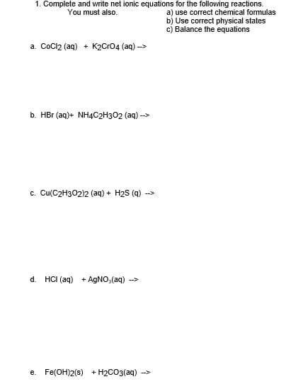 1. Complete and write net ionic equations for the following reactions.
a) use correct chemical formulas
b) Use correct physical states
c) Balance the equations
You must also.
a. CoCl2 (aq) + K2Cro4 (aq) -->
b. HBr (aq)+ NH4C2H302 (aq) -->
c. Cu(C2H302)2 (aq) + H2S (g) ->
d.
HCI (aq) + AgNO, (aq) -->
e. Fe(OH)2(s) + H2CO3(aq)
-->
