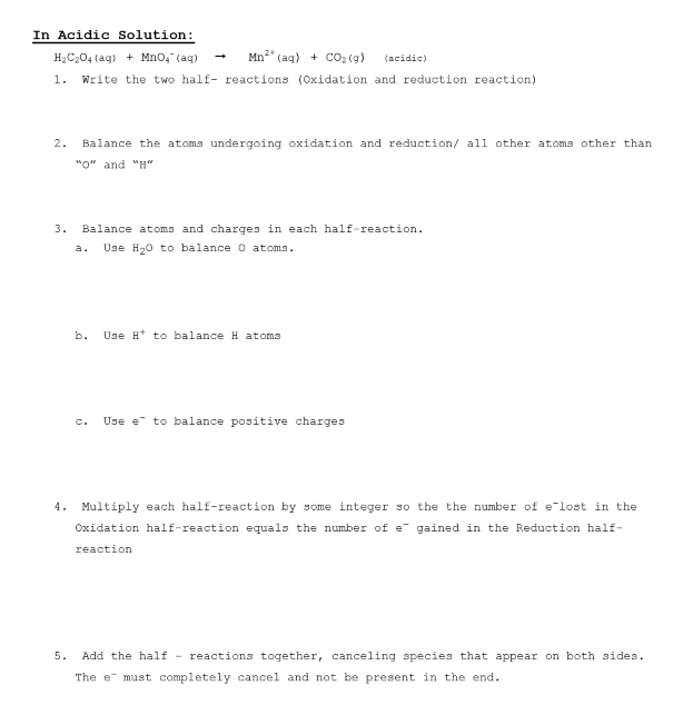 In Acidic solution:
H2C204 (ag) + Mno, (aq)
Mn2* (ag) + Co3 (g)
(acidic)
1.
Write the two half- reactions (Oxidation and reduction reaction)
2.
Balance the atoms undergoing oxidation and reduction/ all other atoms other than
"о" and "H"
3.
Balance atoms and charges in each half-reaction.
Use H20 to balance o atoma.
a.
b.
Use H* to balance H atoms
C.
Use e to balance positive charges
4. Multiply each half-reaction by some integer so the the number of e-lost in the
Oxidation half-reaction equals the number of e gained in the Reduction half-
reaction
5.
Add the half - reactions together, canceling species that appear on both sides.
The e must completely cancel and not be present in the end.
