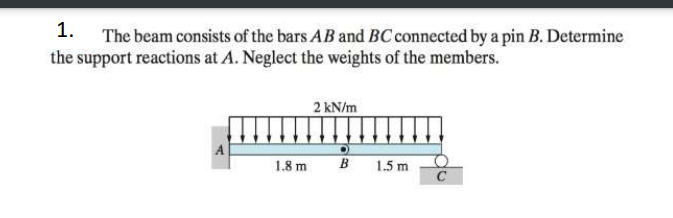 1. The beam consists of the bars AB and BC connected by a pin B. Determine
the support reactions at A. Neglect the weights of the members.
2 kN/m
1.8 m
B
1.5 m
