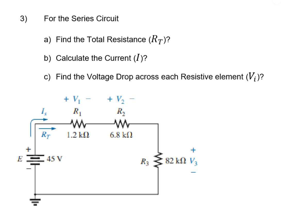 3)
For the Series Circuit
a) Find the Total Resistance (RT)?
b) Calculate the Current (I)?
c) Find the Voltage Drop across each Resistive element (V;)?
+ V1
+ V,
R1
R2
RT
1.2 k
6.8 kl
EE 45 V
R3
82 kn V3
