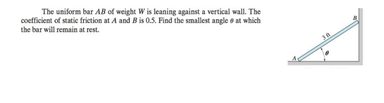 The uniform bar AB of weight W is leaning against a vertical wall. The
coefficient of static friction at A and B is 0.5. Find the smallest angle e at which
the bar will remain at rest.
B
3 ft
