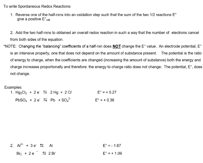 To write Spontaneous Redox Reactions:
1. Reverse one of the half-rxns into an oxidation step such that the sum of the two 1/2 reactions E°
give a positive E cell
2. Add the two half-rxns to obtained an overall redox reaction in such a way that the number of electrons cancel
from both sides of the equation.
*NOTE: Changing the "balancing" coefficients of a half-rxn does NOT change the E° value. An electrode potential, E
is an intensive property, one that does not depend on the amount of substance present. The potential is the ratio
of energy to charge, when the coefficients are changed (increasing the amount of substance) both the energy and
charge increases proportionally and therefore: the energy to charge ratio does not change: The potential, E°, does
not change.
Examples:
1. Hg,Cl2 + 2 e 5 2 Hg + 2 CI
E° = + 0.27
PBSO, + 2 e 5 Pb + So,?
E° = + 0.36
2. A3* + 3 e 5
Al
E = - 1.67
Br2 + 2 e
5 2 Br
E° = + 1.09
