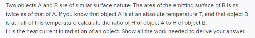 Two objects A and B are of similar surface nature. The area of the emitting surface of B is as
twice as of that of A. If you know that object A is at an absolute temperature T, and that object B
is at half of this temperature calculate the ratio of H of object A to H of object B.
H is the heat current in radiation of an object. Show all the work needed to derive your answer.
