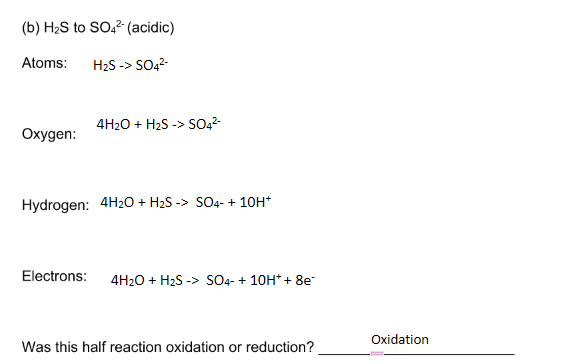 (b) H2S to SO,2 (acidic)
Atoms:
H2S -> SO,2-
4H20 + H2S -> SO42-
Охудen:
Hydrogen: 4H20 + H2S -> SO4- + 10H*
Electrons:
4H20 + H2S -> SO4- + 10H* + 8e
Oxidation
Was this half reaction oxidation or reduction?
