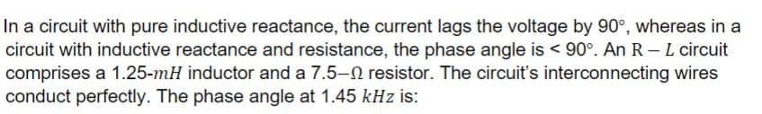 In a circuit with pure inductive reactance, the current lags the voltage by 90°, whereas in a
circuit with inductive reactance and resistance, the phase angle is < 90°. An R - L circuit
comprises a 1.25-mH inductor and a 7.5-2 resistor. The circuit's interconnecting wires
conduct perfectly. The phase angle at 1.45 kHz is: