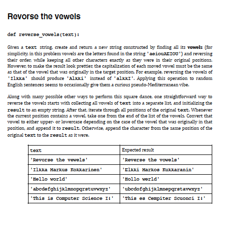 Revorse the vewels
def reverse_ vowela (text):
Given a text string, create and return a new string constructed by finding all its vowels (for
simplicity, in this problem vowels are the letters found in the string 'aeiouAEIOU') and reversing
their order, while keeping all other characters exactly as they were in their original positions.
However, to make the result look prettier, the capitalization of each moved vowel must be the same
as that of the vowel that was originally in the target position. For example, reversing the vowels of
'Ilkka' should produce 'Alkki' instead of 'alkkI'. Applying this operation to random
English sentences seems to occasionally give them a curious pseudo-Mediterranean vibe.
Along with many possible other ways to perform this square dance, one straightforward way to
reverse the vowels starts with collecting all vowels of text into a separate list, and initializing the
result to an empty string. After that, iterate through all positions of the original text. Whenever
the current position contains a vowel, take one from the end of the list of the vowels. Convert that
vowel to either upper- or lowercase depending on the case of the vowel that was originally in that
position, and append it to result. Otherwise, append the character from the same position of the
original text to the result as it were.
text
Expected result
Revorse the vewels'
'Reverse the vowels'
'Ilkka Markus Kokkarinen'
'Elkki Markos Kukkaranin'
'Hello world'
'Hollo werld'
'abcdefghijklmnopgrstuvwxyz'
'ubcdofghijklmnepgrstavwxyz'
"This is Computer Science II'
"This es Cempiter Scuonci II'
