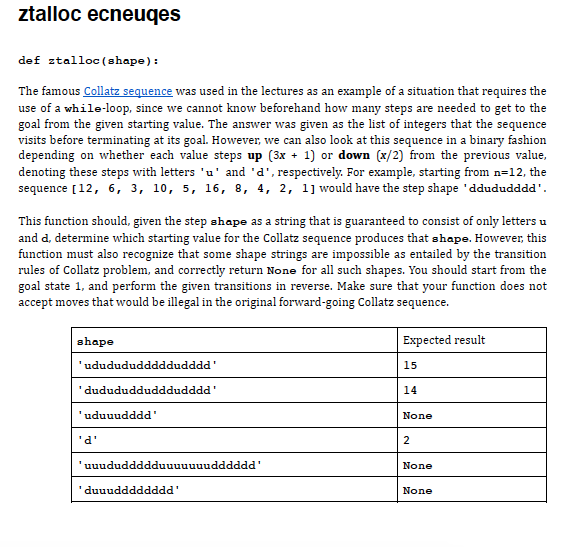 ztalloc ecneuqes
def ztalloc (shape):
The famous Collatz sequence was used in the lectures as an example of a situation that requires the
use of a while-loop, since we cannot know beforehand how many steps are needed to get to the
goal from the given starting value. The answer was given as the list of integers that the sequence
visits before terminating at its goal. However, we can also look at this sequence in a binary fashion
depending on whether each value steps up (3x + 1) or down (x/2) from the previous value,
denoting these steps with letters 'u' and 'd', respectively. For example, starting from n=12, the
sequence [12, 6, 3, 10, 5, 16, 8, 4, 2, 1] would have the step shape 'ddududddd'.
This function should, given the step shape as a string that is guaranteed to consist of only letters u
and d, determine which starting value for the Collatz sequence produces that shape. However, this
function must also recognize that some shape strings are impossible as entailed by the transition
rules of Collatz problem, and correctly return None for all such shapes. You should start from the
goal state 1, and perform the given transitions in reverse. Make sure that your function does not
accept moves that would be illegal in the original forward-going Collatz sequence.
shape
Expected result
'ududududddddudddd'
15
'dudududdudddudddd'
14
'uduuudddd'
None
'd'
2
'uuududdddduuuuuuudddddd
None
'duuudddddddd'
None
