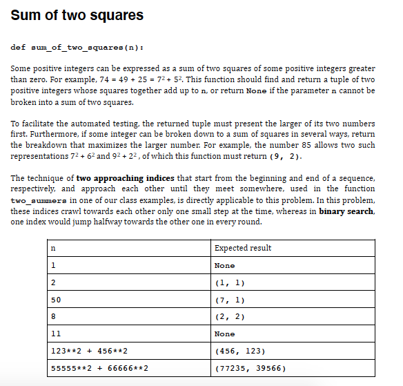 Sum of two squares
def sum_of_two_squares (n):
Some positive integers can be expressed as a sum of two squares of some positive integers greater
than zero. For example, 74 = 49 + 25 = 72+ 52. This function should find and return a tuple of two
positive integers whose squares together add up to n, or return None if the parameter n cannot be
broken into a sum of two squares.
To facilitate the automated testing, the returned tuple must present the larger of its two numbers
first. Furthermore, if some integer can be broken down to a sum of squares in several ways, return
the breakdown that maximizes the larger number. For example, the number 85 allows two such
representations 72 + 62 and 92 + 22, of which this function must return (9, 2).
The technique of two approaching indices that start from the beginning and end of a sequence,
respectively, and approach each other until they meet somewhere, used in the function
two_aunumers in one of our class examples, is directly applicable to this problem. In this problem,
these indices crawl towards each other only one small step at the time, whereas in binary search,
one index would jump halfway towards the other one in every round.
Expected result
n
1
None
(1, 1)
50
(7, 1)
(2, 2)
11
None
123**2 + 456**2
(456, 123)
55555**2 + 66666**2
(77235, 39566)
