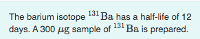 The barium isotope 131 Ba has a half-life of 12
days. A 300 ug sample of 131 Ba is prepared.
