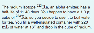 The radium isotope 228 Ra, an alpha emitter, has a
half-life of 11.43 days. You happen to have a 1.0 g
cube of 223 Ra, so you decide to use it to boil water
for tea. You fill a well-insulated container with 220
mL of water at 16° and drop in the cube of radium.
