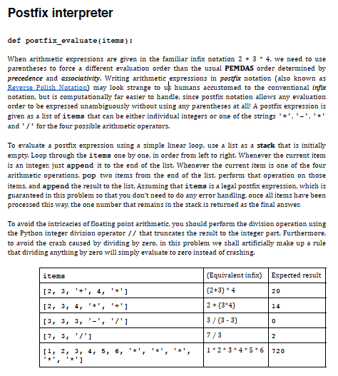 Postfix interpreter
def postfix_evaluate(items):
When arithmetic expressions are given in the familiar infix notation 2 + 3 * 4, we need to use
parentheses to force a different evaluation order than the usual PEMDAS order determined by
precedence and associativity. Writing arithmetic expressions in postfix notation (also known as
Reverse Polish Notation) may look strange to us humans accustomed to the conventional infix
notation, but is computationally far easier to handle, since postfix notation allows any evaluation
order to be expressed unambiguously without using any parentheses at all! A postfix expression is
given as a list of items that can be either individual integers or one of the strings '+','-
and '/' for the four possible arithmetic operators.
To evaluate a postfix expression using a simple linear loop, use a list as a stack that is initially
empty. Loop through the items one by one, in order from left to right. Whenever the current item
is an integer, just append it to the end of the list. Whenever the current item is one of the four
arithmetic operations, pop two items from the end of the list, perform that operation on those
items, and append the result to the list. Assuming that items is a legal postfix expression, which is
guaranteed in this problem so that you don't need to do any error handling, once all items have been
processed this way, the one number that remains in the stack is returned as the final answer.
To avoid the intricacies of floating point arithmetic, you should perform the division operation using
the Python integer division operator // that truncates the result to the integer part. Furthermore,
to avoid the crash caused by dividing by zero, in this problem we shall artificially make up a rule
that dividing anything by zero will simply evaluate to zero instead of crashing.
items
(Equivalent infix) Expected result
[2, 3, '+', 4,
*']
(2+3) * 4
20
[2, 3, 4,
*+'1
2 + (3*4)
14
[3, 3, 3, '-', '/']
3/ (3 - 3)
[7, 3, '/'1
7/3
2
[1, 2, 3, 4, 5, 6,
1*2*3*4*5 * 6
720
