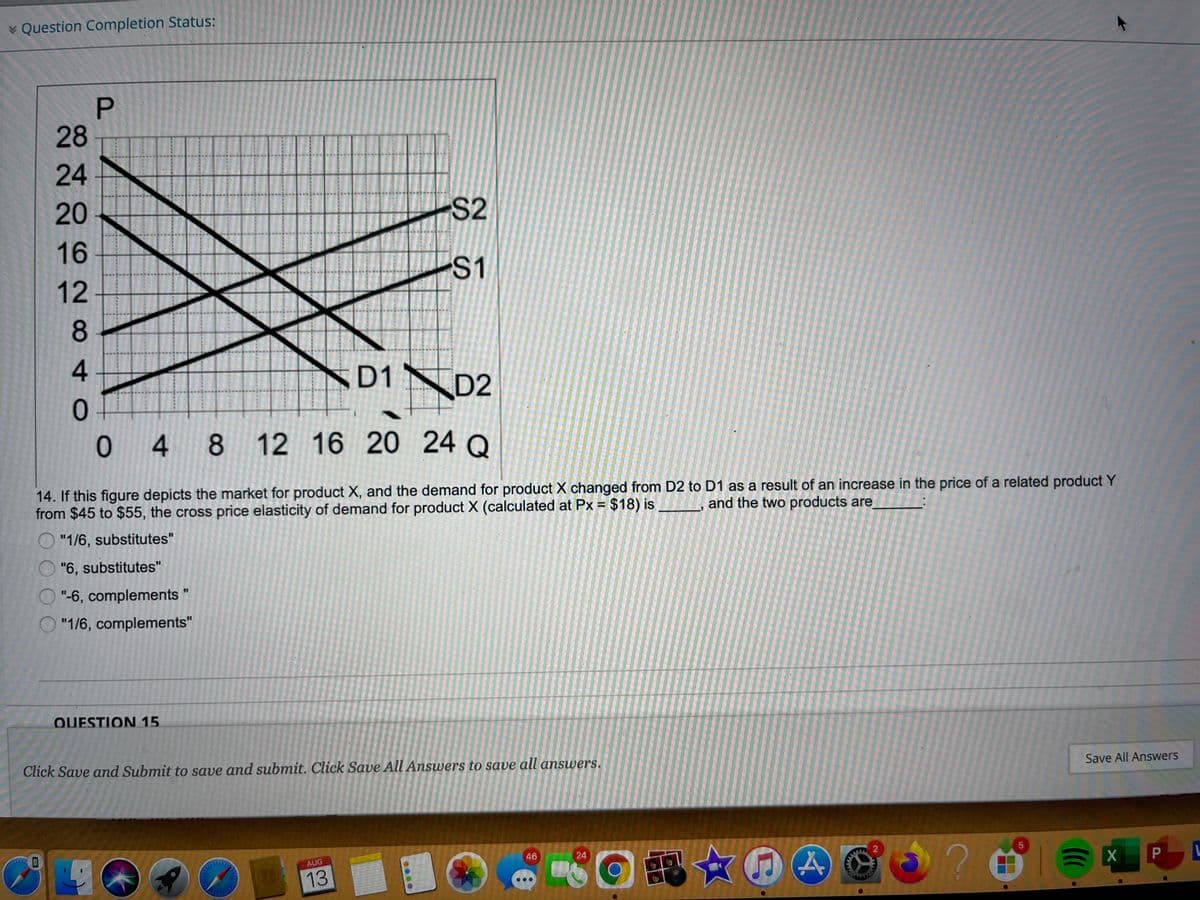 v Question Completion Status:
28
24
20
S2
16
S1
ND1
D2
01
0 4
4 8 12 16 20 24 Q
14. If this figure depicts the market for product X, and the demand for product X changed from D2 to D1 as a result of an increase in the price of a related product Y
from $45 to $55, the cross price elasticity of demand for product X (calculated at Px = $18) is
and the two products are
O "1/6, substitutes"
"6, substitutes"
O "-6, complements
"1/6, complements"
QUESTION 15.
Click Save and Submit to save and submit. Click Save All Answers to save all answers.
Save All Answers
46
24
L
AUG
P
13
21
....
284
