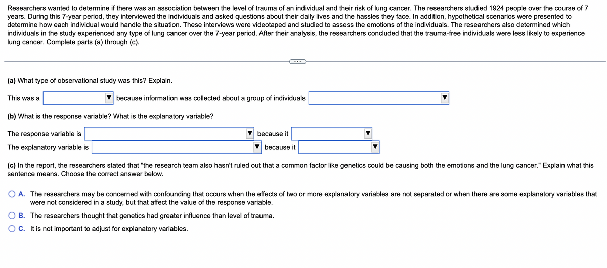 Researchers wanted to determine if there was an association between the level of trauma of an individual and their risk of lung cancer. The researchers studied 1924 people over the course of 7
years. During this 7-year period, they interviewed the individuals and asked questions about their daily lives and the hassles they face. In addition, hypothetical scenarios were presented to
determine how each individual would handle the situation. These interviews were videotaped and studied to assess the emotions of the individuals. The researchers also determined which
individuals in the study experienced any type of lung cancer over the 7-year period. After their analysis, the researchers concluded that the trauma-free individuals were less likely to experience
lung cancer. Complete parts (a) through (c).
(a) What type of observational study was this? Explain.
This was a
because information was collected about a group of individuals
(b) What is the response variable? What is the explanatory variable?
The response variable is
The explanatory variable is
because it
B.
O C.
because it
(c) In the report, the researchers stated that "the research team also hasn't ruled out that a common factor like genetics could be causing both the emotions and the lung cancer." Explain what this
sentence means. Choose the correct answer below.
O A. The researchers may be concerned with confounding that occurs when the effects of two or more explanatory variables are not separated or when there are some explanatory variables that
were not considered in a study, but that affect the value of the response variable.
The researchers thought that genetics had greater influence than level of trauma.
t is not important to adjust for explanatory variables.