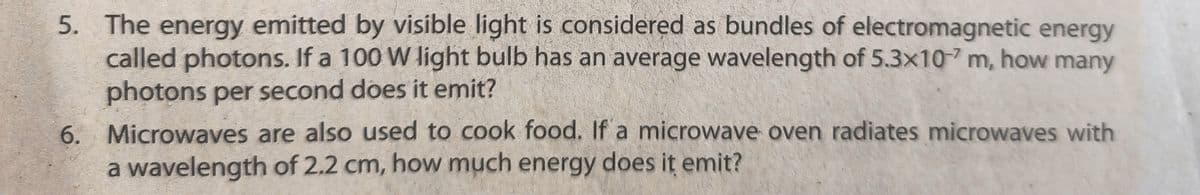 5. The energy emitted by visible light is considered as bundles of electromagnetic energy
called photons. If a 100 W light bulb has an average wavelength of 5.3x10 m, how many
photons per second does it emit?
6. Microwaves are also used to cook food. If a microwave oven radiates microwaves with
a wavelength of 2.2 cm, how much energy does it emit?
