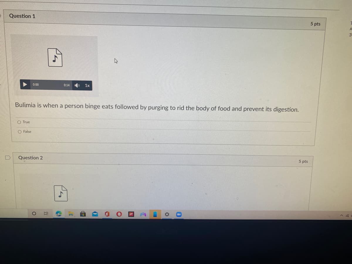 Question 1
5 pts
9 1x
0:00
0:14
Bulimia is when a person binge eats followed by purging to rid the body of food and prevent its digestion.
O True
O False
Question 2
5 pts
