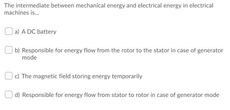 The intermediate between mechanical energy and electrical energy in electrical
machines is..
a) A DC battery
b) Responsible for energy flow from the rotor to the stator in case of generator
mode
c) The magnetic field storing energy temporarily
d) Responsible for energy flow from stator to rotor in case of generator mode
