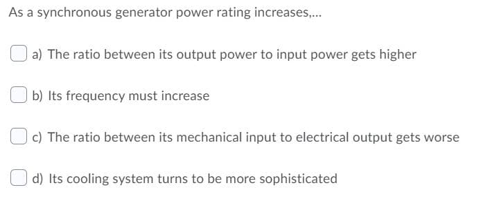 As a synchronous generator power rating increases,...
a) The ratio between its output power to input power gets higher
b) Its frequency must increase
c) The ratio between its mechanical input to electrical output gets worse
d) Its cooling system turns to be more sophisticated
