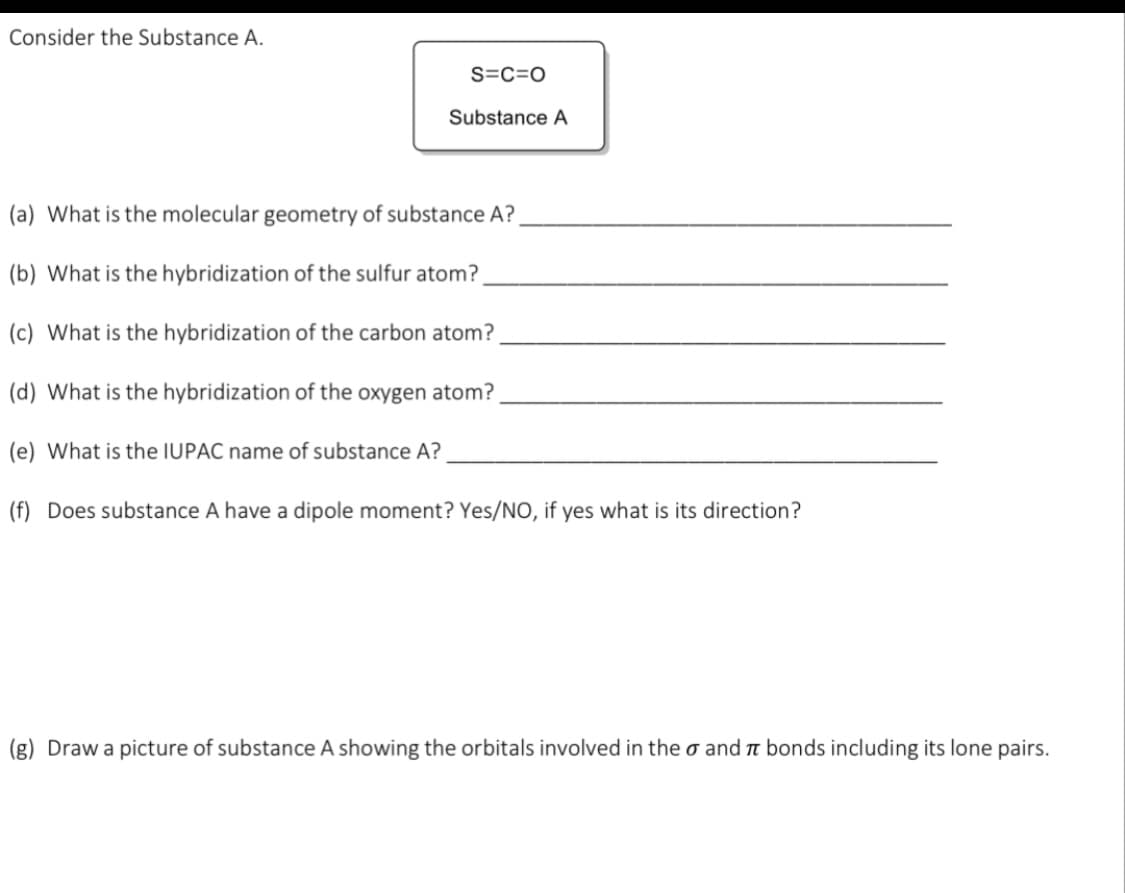 Consider the Substance A.
S=C=O
Substance A
(a) What is the molecular geometry of substance A?
(b) What is the hybridization of the sulfur atom?
(c) What is the hybridization of the carbon atom?
(d) What is the hybridization of the oxygen atom?
(e) What is the IUPAC name of substance A?
(f) Does substance A have a dipole moment? Yes/NO, if yes what is its direction?
(g) Draw a picture of substance A showing the orbitals involved in theo and π bonds including its lone pairs.