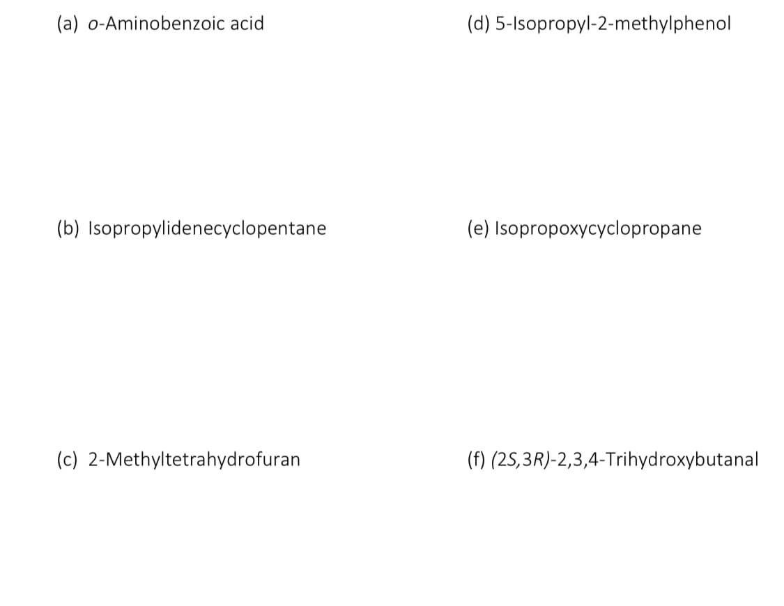 (a) o-Aminobenzoic acid
(b) Isopropylidenecyclopentane
(c) 2-Methyltetrahydrofuran
(d) 5-Isopropyl-2-methylphenol
(e) Isopropoxycyclopropane
(f) (2S, 3R)-2,3,4-Trihydroxybutanal