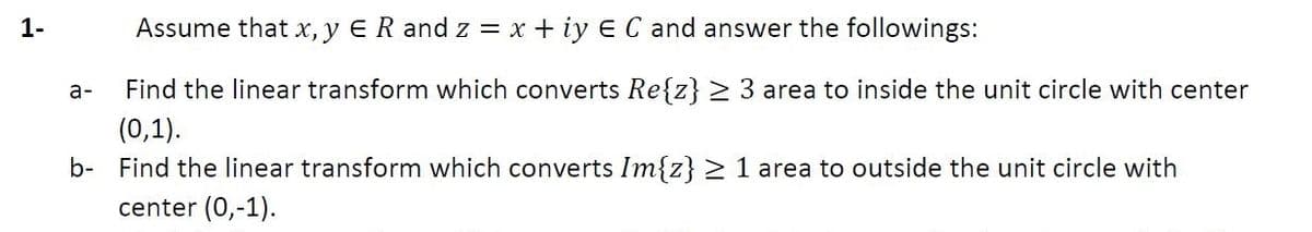 1-
Assume that x, y ER and z = x + iy E C and answer the followings:
a-
Find the linear transform which converts Re{z} > 3 area to inside the unit circle with center
(0,1).
b- Find the linear transform which converts Im{z} > 1 area to outside the unit circle with
center (0,-1).
