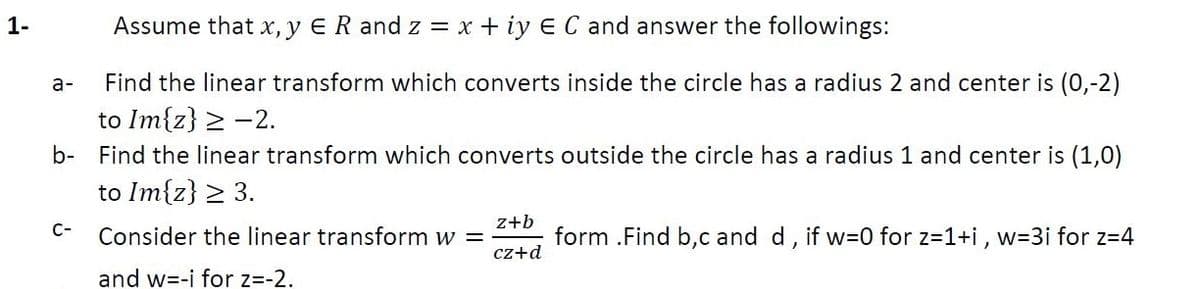 1-
Assume that x, y ER and z = x + iy E C and answer the followings:
а-
Find the linear transform which converts inside the circle has a radius 2 and center is (0,-2)
to Im{z} > -2.
b- Find the linear transform which converts outside the circle has a radius 1 and center is (1,0)
to Im{z} > 3.
z+b
form .Find b,c and d, if w=0 for z=1+i, w=D3i for z=4
C-
Consider the linear transform w =
cz+d
and w=-i for z=-2.
