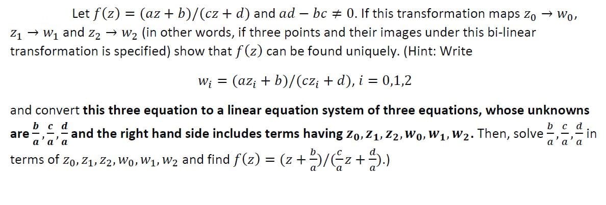 Let f(z) = (az + b)/(cz + d) and ad – bc + 0. If this transformation maps zo → Wo,
Z1 → W1 and z2 → W2 (in other words, if three points and their images under this bi-linear
transformation is specified) show that f (z) can be found uniquely. (Hint: Write
W; = (az; + b)/(cz; + d), i = 0,1,2
and convert this three equation to a linear equation system of three equations, whose unknowns
b c d
are
and the right hand side includes terms having Zo, Z1, Z2, Wo, W1, W2. Then, solve
b c d
in
а а' а
а а' а
b.
d.
terms of Zo, Z1, Z2, Wo, W1, W2 and find f(z) = (z +)/Ez +).)
