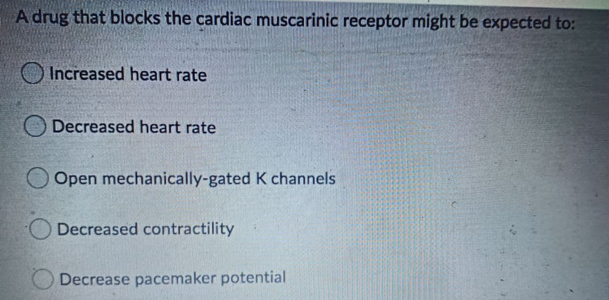 A drug that blocks the cardiac muscarinic receptor might be expected to:
Increased heart rate
Decreased heart rate
Open mechanically-gated K channels
Decreased contractility
Decrease pacemaker potential