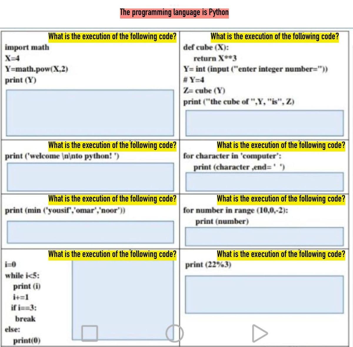 What is the execution of the following code?
import math
X=4
Y=math.pow(X,2)
print (Y)
What is the execution of the following code?
print ('welcome \n\nto python!')
The programming language is Python
while i<5:
print (i)
i+=1
if i==3:
break
print (min ('yousif','omar', 'noor'))
else:
print(0)
What is the execution of the following code?
What is the execution of the following code?
What is the execution of the following code?
def cube (X):
return X**3
Y= int (input ("enter integer number="))
#Y=4
Z= cube (Y)
print ("the cube of ",Y, "is", Z)
What is the execution of the following code?
for character in 'computer':
print (character,end='')
What is the execution of the following code?
for number in range (10,0,-2):
print (number)
What is the execution of the following code?
print (22%3)
D