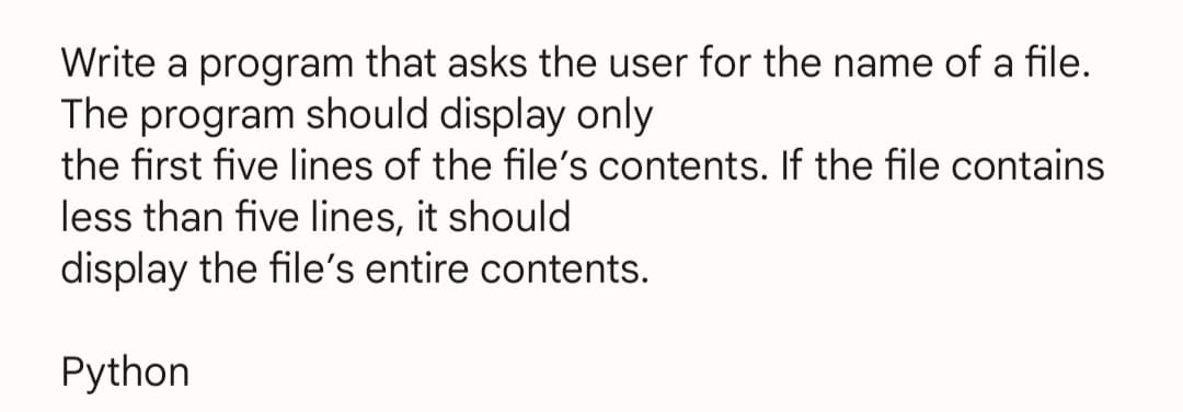 Write a program that asks the user for the name of a file.
The program should display only
the first five lines of the file's contents. If the file contains
less than five lines, it should
display the file's entire contents.
Python