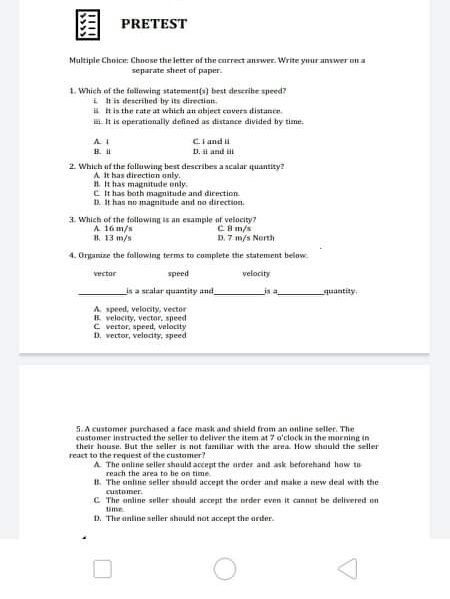 PRETEST
Multiple Choice: Chnose the letter of the currect answer. Write ymur answer an a
separate sheet of paper.
1. Which of the fullimwing statement(s) best deserihe speed?
i It is deserihed by its directinn.
a t is the rate at which an object covers distance.
a It is operationally defined as distance divided by time.
Ciand i
D. l and u
8.
2. Which uf the follawing best describes a acalar quantity?
A it has directien only.
IL It has magnitude enly.
C It has both magnitude and direction.
D. It has no magnitude and no direction.
3. Which of the following is an example af velocity?
A 16 m/s
B. 13 m/s
C Bm/s
D. 7 m/s North
4. Organize the following terms to complete the statement below.
vector
speed
velocity
is a sralar quantity and
quantity
A speed, velocity, vector
H. velocity, vector. speed
C vector, speed, velocity
D. vector, velocity, speed
5.A customer purchased a face mask and shield from an online seller. The
customer instructed the seller to deliver the item at 7 o'clock in the morning in
their house. But the seller is not familiar with the area. How shuuld the seller
react to the request of the customer?
A The unline seller should accept the arder and ask beforehand how to
reach the area to be on time
11. The anline seller should accept the order and make a new deal with the
customer.
C The anine seller should accept the nrder even it cannat be delivered on
time
D. The anline seller shuuld not accept the arder.
